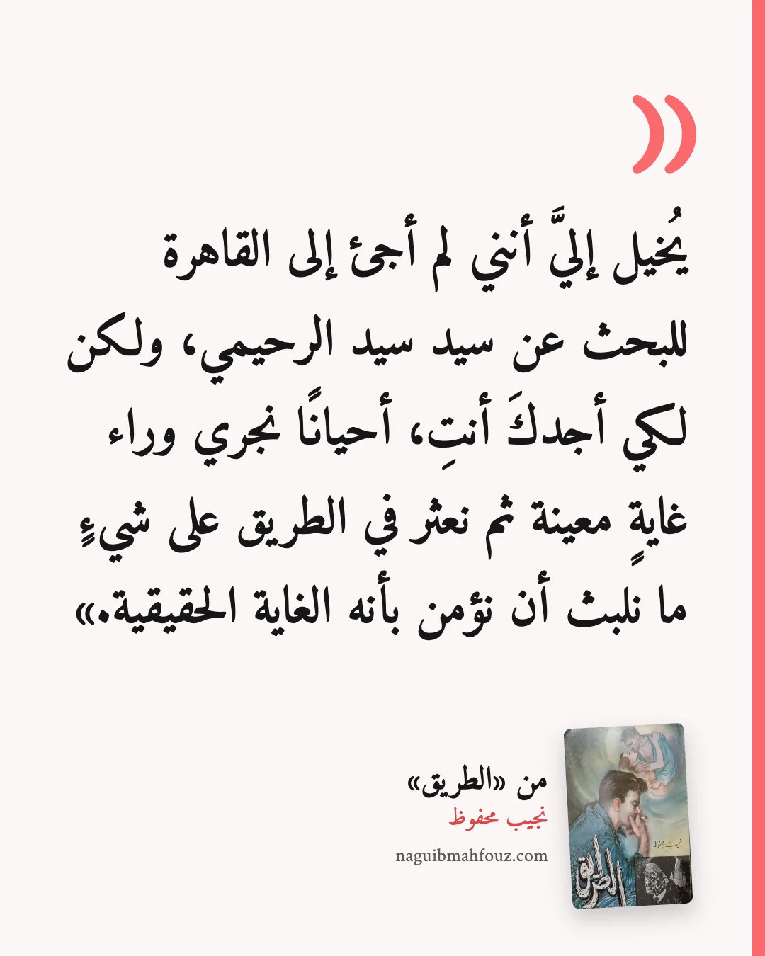 «يُخيل إليَّ أنني لم أجئ إلى القاهرة للبحث عن سيد سيد الرحيمي، ولكن لكي أجدكَ أنتِ، أحيانًا نجري وراء غايةٍ معينة ثم نعثر في الطريق على شيءٍ ما نلبث أن نؤمن بأنه الغاية الحقيقية.» — الطريق
