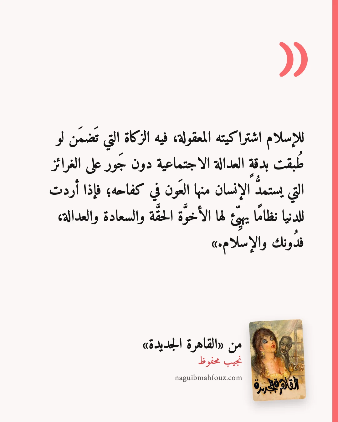«للإسلام اشتراكيته المعقولة، فيه الزكاة التي تَضمَن لو طُبقت بدقةٍ العدالة الاجتماعية دون جَور على الغرائز التي يستمدُّ الإنسان منها العَون في كفاحه؛ فإذا أردت للدنيا نظامًا يهيِّئ لها الأخوَّة الحقَّة والسعادة والعدالة، فدُونك والإسلام.» — القاهرة الجديدة