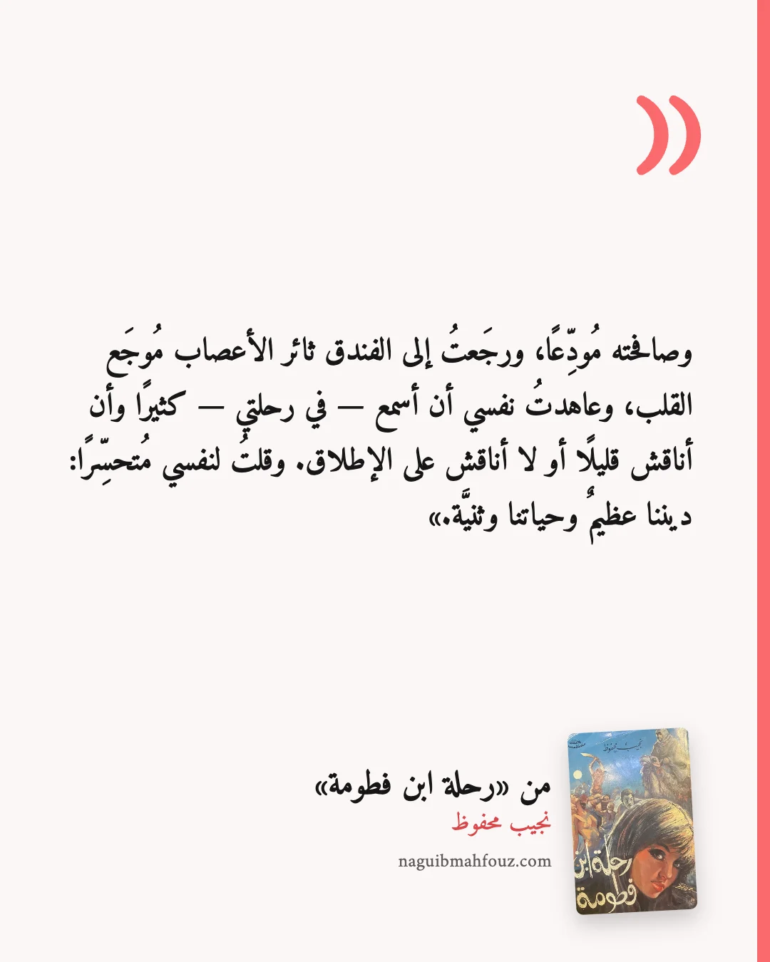 «وصافحته مُودِّعًا، ورجَعتُ إلى الفندق ثائر الأعصاب مُوجَع القلب، وعاهدتُ نفسي أن أسمع — في رحلتي — كثيرًا وأن أناقش قليلًا أو لا أناقش على الإطلاق. وقلتُ لنفسي مُتحسِّرًا: ديننا عظيمٌ وحياتنا وثنيَّة.» — رحلة ابن فطومة