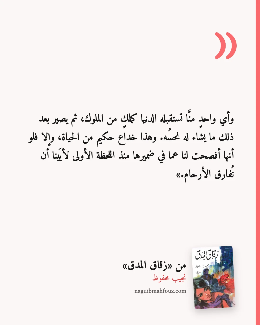 «وأي واحدٍ منَّا تستقبله الدنيا كملكٍ من الملوك، ثم يصير بعد ذلك ما يشاء له نحسُه. وهذا خداع حكيم من الحياة، وإلا فلو أنها أفصحت لنا عما في ضميرها منذ اللحظة الأولى لأبَينا أن نُفارق الأرحام.» — زقاق المدق