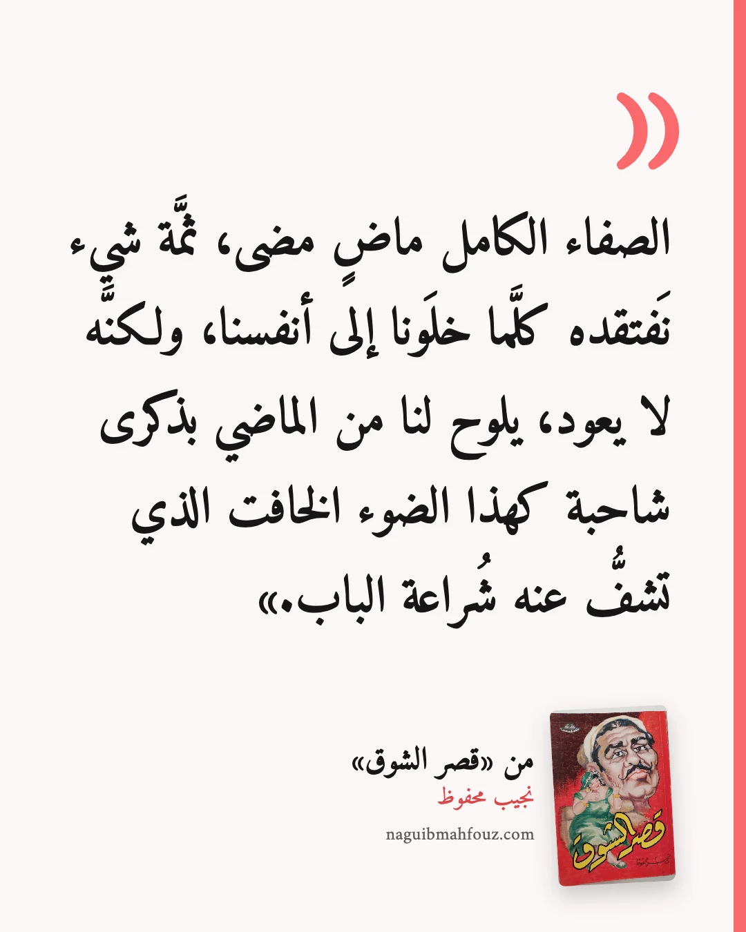 «الصفاء الكامل ماضٍ مضى، ثمَّة شيء نَفتقده كلَّما خلَونا إلى أنفسنا، ولكنَّه لا يعود، يلوح لنا من الماضي بذكرى شاحبة كهذا الضوء الخافت الذي تشفُّ عنه شُراعة الباب.» — قصر الشوق، نجيب محفوظ