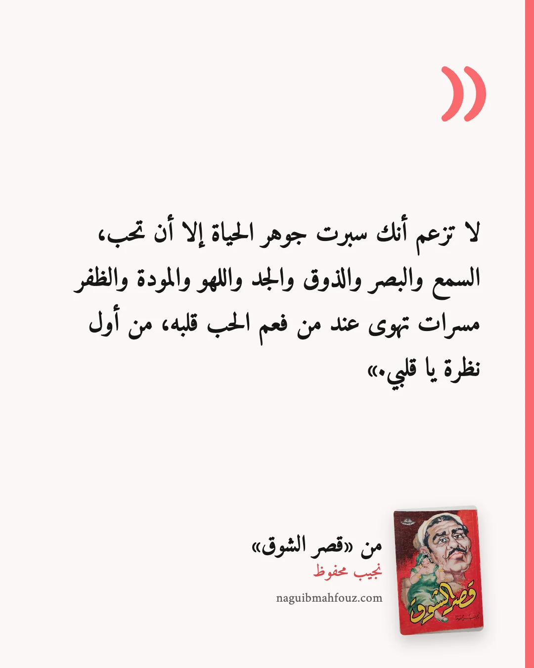 «لا تزعم أنك سبرت جوهر الحياة إلا أن تحب، السمع والبصر والذوق والجد واللهو والمودة والظفر مسرات تهوى عند من فعم الحب قلبه، من أول نظرة يا قلبي.» — قصر الشوق، نجيب محفوظ