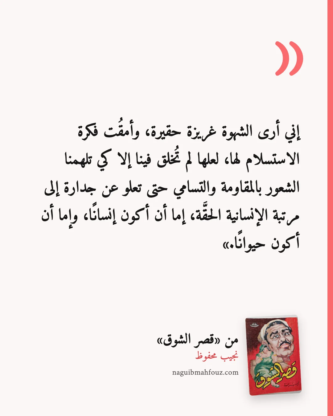 «إني أرى الشهوة غريزة حقيرة، وأمقُت فكرة الاستسلام لها، لعلها لم تُخلق فينا إلا كي تلهمنا الشعور بالمقاومة والتسامي حتى تعلو عن جدارة إلى مرتبة الإنسانية الحقَّة، إما أن أكون إنسانًا، وإما أن أكون حيوانًا.» — قصر الشوق، نجيب محفوظ
