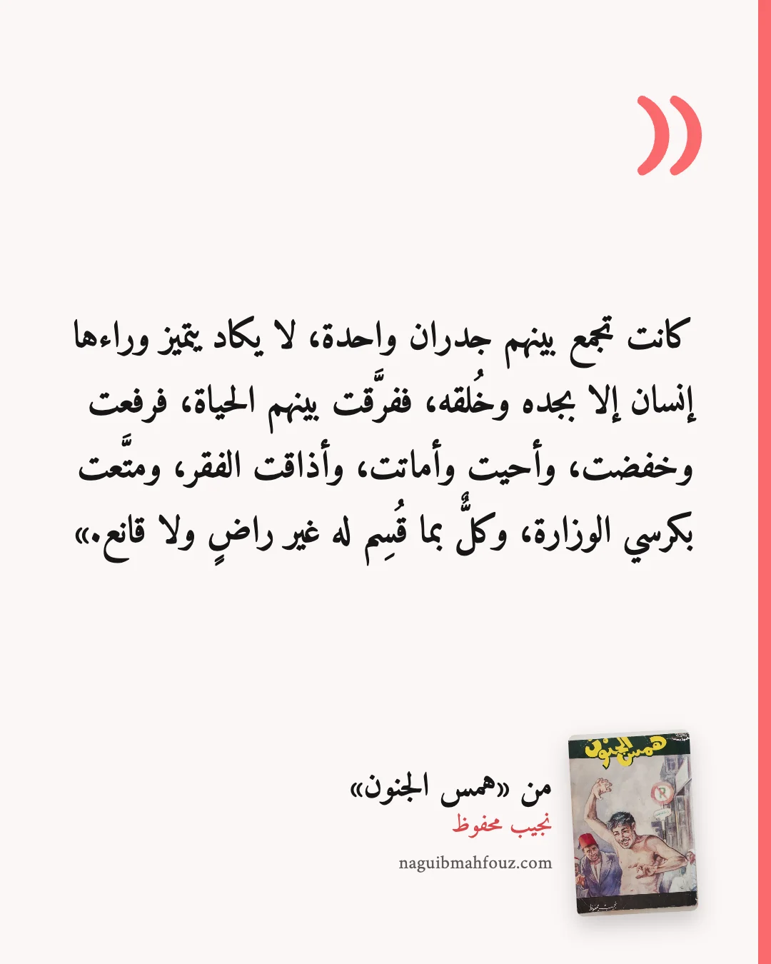 «كانت تجمع بينهم جدران واحدة، لا يكاد يتميز وراءها إنسان إلا بجده وخُلقه، ففرَّقت بينهم الحياة، فرفعت وخفضت، وأحيت وأماتت، وأذاقت الفقر، ومتَّعت بكرسي الوزارة، وكلٌّ بما قُسِم له غير راضٍ ولا قانع.» — همس الجنون، نجيب محفوظ